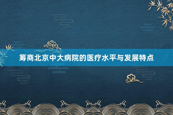 筹商北京中大病院的医疗水平与发展特点