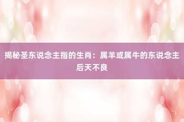 揭秘圣东说念主指的生肖：属羊或属牛的东说念主后天不良