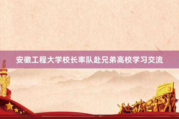 安徽工程大学校长率队赴兄弟高校学习交流