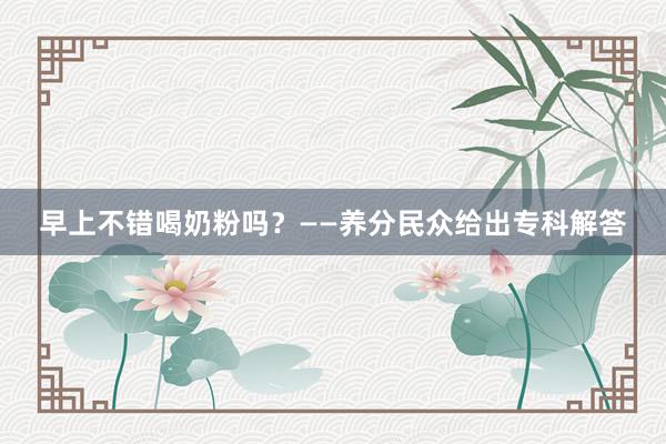 早上不错喝奶粉吗？——养分民众给出专科解答