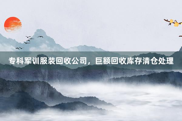 专科军训服装回收公司，巨额回收库存清仓处理