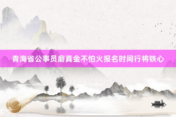 青海省公事员磨真金不怕火报名时间行将铁心