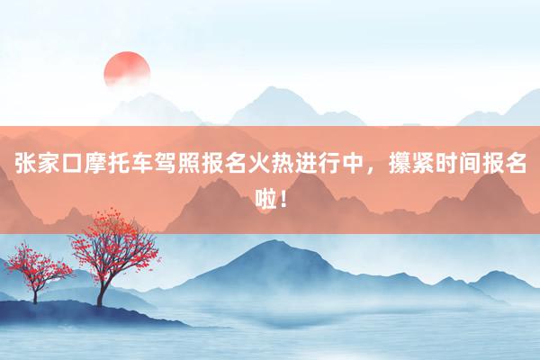 张家口摩托车驾照报名火热进行中，攥紧时间报名啦！
