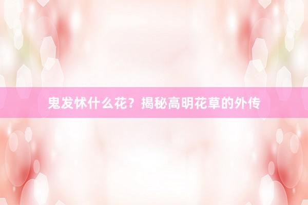 鬼发怵什么花？揭秘高明花草的外传
