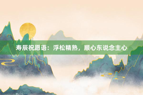 寿辰祝愿语：浮松精熟，顺心东说念主心