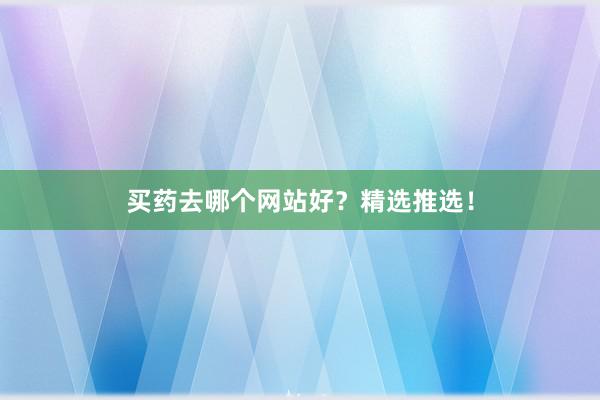 买药去哪个网站好？精选推选！